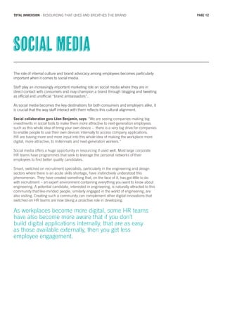 The role of internal culture and brand advocacy among employees becomes particularly
important when it comes to social media.
Staff play an increasingly important marketing role on social media where they are in
direct contact with consumers and may champion a brand through blogging and tweeting
as official and unofficial “brand ambassadors”.
As social media becomes the key destinations for both consumers and employers alike, it
is crucial that the way staff interact with them reflects this cultural alignment.
Social collaboration guru Léon Benjamin, says: “We are seeing companies making big
investments in social tools to make them more attractive to next-generation employees
such as this whole idea of bring your own device – there is a very big drive for companies
to enable people to use their own devices internally to access company applications.
HR are having more and more input into this whole idea of making the workplace more
digital, more attractive, to millennials and next-generation workers.”
Social media offers a huge opportunity in resourcing if used well. Most large corporate
HR teams have programmes that seek to leverage the personal networks of their
employees to find better quality candidates.
Smart, switched on recruitment specialists, particularly in the engineering and design
sectors where there is an acute skills shortage, have instinctively understood this
phenomenon. They have created something that, on the face of it, has got little to do
with recruitment – an expert environment containing everything you want to know about
engineering. A potential candidate, interested in engineering, is naturally attracted to this
community that like-minded people, similarly engaged in the world of engineering, are
also visiting. Creating such a community can complement other digital innovations that
switched-on HR teams are now taking a proactive role in developing.
As workplaces become more digital, some HR teams
have also become more aware that if you don’t
build digital applications internally, that are as easy
as those available externally, then you get less
employee engagement.
Social media
PAGE 12TOTAL IMMERSION - RESOURCING THAT LIVES AND BREATHES THE BRAND
 