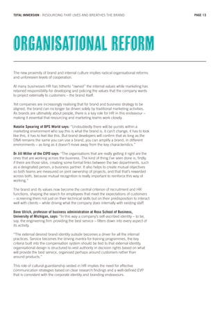 The new proximity of brand and internal culture implies radical organisational reforms
and unforeseen levels of cooperation.
At many businesses HR has hitherto “owned” the internal values while marketing has
retained responsibility for developing and policing the values that the company wants
to project externally to customers – the brand itself.
Yet companies are increasingly realising that for brand and business strategy to be
aligned, the brand can no longer be driven solely by traditional marketing activities.
As brands are ultimately about people, there is a key role for HR in this endeavour –
making it essential that resourcing and marketing teams work closely.
Natalie Spearing of BPS World says: “Undoubtedly there will be purists within a
marketing environment who say this is what the brand is, it can’t change, it has to look
like this, it has to feel like this. But brand developers will confirm that as long as the
DNA remains the same you can use a brand, you can amplify a brand, in different
environments – as long as it doesn’t move away from the key characteristics.”
Dr Jill Miller of the CIPD says: “The organisations that are really getting it right are the
ones that are working across the business. The kind of thing I’ve seen done is, firstly,
if there are those silos, creating some formal links between the two departments, such
as a designated person, a business partner. It also helps to create mutual objectives
so both teams are measured on joint ownership of projects, and that that’s rewarded
across both, because mutual recognition is really important to reinforce this way of
working.”
The brand and its values now become the central criterion of recruitment and HR
functions, shaping the search for employees that meet the expectations of customers
– screening them not just on their technical skills but on their predisposition to interact
well with clients – while driving what the company does internally with existing staff.
Dave Ulrich, professor of business administration at Ross School of Business,
University of Michigan, says: “In this way a company’s self-ascribed identity – to be,
say, the engineering firm providing the best service – filters down into every aspect of
its activity.
“The external desired brand identity outside becomes a driver for all the internal
practices. Service becomes the driving mantra for training programmes, the key
criteria built into the compensation system should be tied to that external identity,
organisational design is structured to vest authority in decision rights based on what
will provide the best service, organised perhaps around customers rather than
around products.”
This role of cultural guardianship vested in HR implies the need for effective
communication strategies based on clear research findings and a well-defined EVP
that is consistent with the corporate identity and branding endeavours.
Organisational reform
PAGE 13TOTAL IMMERSION - RESOURCING THAT LIVES AND BREATHES THE BRAND
 
