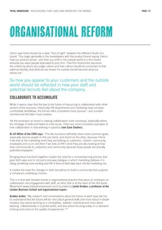 Ulrich says there should be a clear “line of sight” between the different facets of a
brand: “You begin generally in the marketplace with the product brand saying ‘Here’s
how our product serves’, and then you shift in the outside world to a firm brand
whereby you want people dedicated to your firm. That firm brand then becomes
the criteria by which you judge culture and that culture should be connected to that
external identity, that what we are known for outside should become what our
values are.”
So how you appear to your customers and the outside
world should be reflected in how your staff and
potential recruits feel about the company.
COLLABORATE TO ACCUMULATE
While it seems clear that the key to the future of resourcing is collaboration with other
sectors of the business, historically HR departments and marketing have not been
comfortable bedfellows, the former often considered more process - and number-
oriented and the latter more creative.
Yet the emphasis on brand is making collaboration more necessary, especially where
the shortage of skills and talent is most acute. There are some innovative examples of
how collaboration is now working in practice (see Case Studies).
Dr Jill Miller of the CIPD says: “The two functions definitely share some common goals,
especially around people on the one hand, and brand on the other, because I think
if we look at the marketing remit they are looking at customers, citizens, community,
employees and so on and then if we look at HR’s remit they are also looking at how
they communicate to customers and community because those people are actually
potential employees.”
Bringing these functions together implies the need for a mutual learning process that
goes both ways and is not just a one-way dialogue in which marketing believes it is
doing something more exciting and HR is there to feed data back into the marketing mix.
It implies the need for changes in both disciplines to build a community that supports
a company’s underlying mission.
This is in line with broader trends in organisational practice that place an emphasis on
collaboration and engagement with staff, an ethic that is at the heart of the Hot Spots
Movement (www.hotspotsmovement.com) founded by Lynda Gratton, a professor at the
London Business School and organisational expert.
Gratton writes: “My research and conversations about the future of work have led me
to understand that the future will be less about general skills and more about in-depth
mastery; less about working as a competitive, isolated individual and more about
working collaboratively in a joined world; and less about focusing solely on a standard
of living and more on the quality of experiences.”26
Organisational reform
PAGE 14TOTAL IMMERSION - RESOURCING THAT LIVES AND BREATHES THE BRAND
 