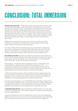 Professor Dave Ulrich says: : “Historically the external identity and the internal culture
have been done separately; people are starting to connect the two, they are saying
the logic would be that you have a product brand, the level below that is a firm brand
that gives me an identity, and then going further that firm brand should create the
internal culture, that internal culture then should create a leadership brand and that
leadership brand should then create an employee brand. So there should be a line of
sight all the way from the product to the employer, and the brand metaphor is simply
the identity, reputation and image – and that image should be consistent all the
way through.”
Collaborative working with resourcing and recruitment consultancies aiming to
enhance the core brand of a client was also a recommendation of REC’s major
research project into the future of the jobs market.29
This stated: “Where HR and recruitment agencies are committed to collaborative
working and developing and maintaining close relationships, the outcome for both
parties is more positive. From a strategic perspective it is the formation of these
stronger partnerships that brings mutual business benefits and added value.”30
Anita Holbrow of the REC says there are important consequences of this evolution for
the recruitment industry that require them above all to live and breathe the customer’s
brand, ethics, direction and beliefs. The recruitment partner must understand the
brand intrinsically – but also be dedicated to enhancing it.
Anita continues: “A corporate client is not going to invest in a partner after it has
invested billions in making sure that it looks like the employer of choice – it’s
not going to risk that with any old supplier, a third-party intermediary that cannot
demonstrate that it first of all understands the client intimately, and secondly, that it is
squeaky clean in terms of how it conducts its business and its affairs.
“That’s the 21st-century equation: there’s no talent so how am I going to get it? I’ve
got to meet with the mindset of the candidates, I’ve got to be the best employer, the
employer of choice, and to do that I’ve go to make sure my brand is the best it can
possibly be. It’s a very exciting dynamic for anybody involved in this.”
Innovative resourcing agencies such as BPS World have instinctively understood this
new responsibility, weaving into their recruitment and retention strategy detailed brand
consultancy and using their in-house Brand Performance Studio to create a unique
proposition that enhances a client’s reputation and so maximises their reach.
• Extending through the line: A second implication of total immersion is a much more
comprehensive engagement of HR in all the aspects of a company’s work that extends
into every operational area.
Living and breathing the brand and extending HR functions mean that collaboration,
whether in-house or outsourced, has to be more comprehensive than just cooperating
with marketing and has to extend to finance, training and business intelligence.
Conclusion: total immersion
PAGE 17TOTAL IMMERSION - RESOURCING THAT LIVES AND BREATHES THE BRAND
 