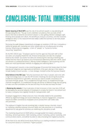 Natalie Spearing of World BPS says the role of recruitment experts is now extending all
the way along the line: “You go in and undertake consultancy, then you look at their
brand, then look at what the recruitment solution is, then getting retention strategies right,
thinking about people and culture, the benefits you bring to a business, and then business
intelligence which is the measurement tool really to allow the business to see how people
are functioning.”
Removing the walls between departments envisages an evolution of HR into a competence
staffed by people with marketing and other skillsets who are simultaneously recruiting,
training, influencing and engaging – a form of “people” or “human-to-human
resourcing” department.
As the REC (2013) says: “Employers want to trust the agencies they work with so that
recruiters can properly inhabit the role of brand ambassador and take the employer
brand to the market. Successful recruiters are embracing this new way of working and
realise that they have to go beyond just a transactional relationship with their clients. Good
recruitment is a professional service, offering market intelligence, benchmarking and the
latest and most sophisticated methods of engaging and selecting talent.”31
This new approach requires a new shared language of business that breaks down the fixed
operational categories and organisational definitions of the past, placing in their stead a
simpler loyalty to brand success – a more strategic mindset to drive the business forward.
Anita Holbrow of the REC says: “Very few businesses don’t rely on people, even ones with
a high-technology input, so I see the HR function morphing into becoming the business
enablement department or specialists, because you need to enable a business to be
successful through people. This is enablement through brand, it’s enablement through
channel management, it’s enablement through all manner of different things that are going
to make sure that candidates are the best and they hire the best and keep the best.”
• Mastering the network: A final implication of total immersion is that a key role of HR will
be leveraging the personal networks of employees to employ the brand in recruitment and
to make a company more digitally friendly for next-generation staff.
Employee engagement is likely to become more intimately related to the possibilities
offered by digital technology and social networking: to improve engagement, companies
need to be better connected to employees and to provide them with better tools
and processes.
The explosion of digital channels providing data is already having a dramatic impact
on marketing, whereby evolving consumer habits and new pressures on a marketing
department to help grow the business are redefining this discipline as well.
The marketing department of 2020 will be unrecogniseable from today’s advertising,
branding, demand generation, field marketing, product marketing, partner marketing, and
communications teams, and will be founded on data emanating from digital touchpoints.
At the heart of its role will be brand stories that focus on creating emotional connections
for consumers based on a business’s “higher purpose”.
Conclusion: total immersion
PAGE 18TOTAL IMMERSION - RESOURCING THAT LIVES AND BREATHES THE BRAND
 