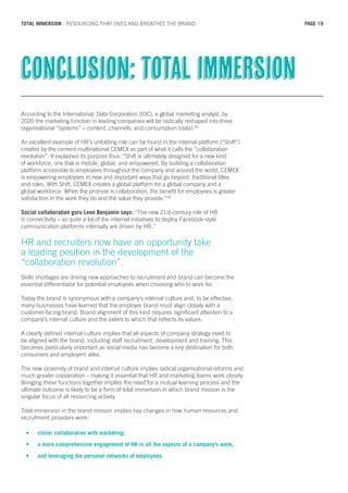 According to the International; Data Corporation (IDC), a global marketing analyst, by
2020 the marketing function in leading companies will be radically reshaped into three
organisational “systems” – content, channels, and consumption (data).32
An excellent example of HR’s unfolding role can be found in the internal platform (“Shift”)
created by the cement multinational CEMEX as part of what it calls the “collaboration
revolution”. It explained its purpose thus: “Shift is ultimately designed for a new kind
of workforce, one that is mobile, global, and empowered. By building a collaboration
platform accessible to employees throughout the company and around the world, CEMEX
is empowering employees in new and important ways that go beyond traditional titles
and roles. With Shift, CEMEX creates a global platform for a global company and a
global workforce. When the promise is collaboration, the benefit for employees is greater
satisfaction in the work they do and the value they provide.”33
Social collaboration guru Leon Benjamin says: “The new 21st-century role of HR
is connectivity – so quite a lot of the internal initiatives to deploy Facebook-style
communication platforms internally are driven by HR.”
HR and recruiters now have an opportunity take
a leading position in the development of the
“collaboration revolution”.
Skills shortages are driving new approaches to recruitment and brand can become the
essential differentiator for potential employees when choosing who to work for.
Today the brand is synonymous with a company’s internal culture and, to be effective,
many businesses have learned that the employer brand must align closely with a
customer-facing brand. Brand alignment of this kind requires significant attention to a
company’s internal culture and the extent to which that reflects its values.
A clearly defined internal culture implies that all aspects of company strategy need to
be aligned with the brand, including staff recruitment, development and training. This
becomes particularly important as social media has become a key destination for both
consumers and employers alike.
The new proximity of brand and internal culture implies radical organisational reforms and
much greater cooperation – making it essential that HR and marketing teams work closely.
Bringing these functions together implies the need for a mutual learning process and the
ultimate outcome is likely to be a form of total immersion in which brand mission is the
singular focus of all resourcing activity.
Total immersion in the brand mission implies key changes in how human resources and
recruitment providers work:
•	 closer collaboration with marketing;
•	 a more comprehensive engagement of HR in all the aspects of a company’s work;
•	 and leveraging the personal networks of employees.
Conclusion: total immersion
PAGE 19TOTAL IMMERSION - RESOURCING THAT LIVES AND BREATHES THE BRAND
 
