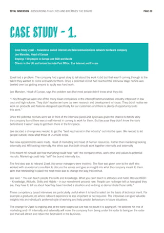 Case Study Zyxel – Taiwanese owned internet and telecommunications network hardware company
Lee Marsden, Head of Europe
Employs 150 people in Europe and 600 worldwide
Clients in the UK and Ireland include Post Office, Zen Internet and Eircom
Zyxel had a problem. The company had a great story to tell about the work it did but that wasn’t coming through to the
talent they wanted to come and work for them. Once a potential recruit had reached the interview stage he/she was
bowled over but getting anyone to apply was hard work.
Lee Marsden, Head of Europe, says the problem was that most people didn’t know what they did.
“They thought we were one of the many Asian companies in the internet/communications industry interested in low
cost and high volume. They didn’t realise we have our own research and development in house. They didn’t realise we
work on products and features designed specifically for our customers and there is plenty of opportunity to do
this work.”
Once the potential recruits were sat in front of the interview panel and Zyxel was given the chance to tell its story
the company found there was a real interest in coming to work for them. But because they didn’t know the story
beforehand it wasn’t easy to get them there in the first place.
Lee decided a change was needed to get the “best kept secret in the industry” out into the open. We needed to let
people outside know what those of us inside knew.
Two new appointments were made. Head of marketing and head of human resources. Rather than marketing looking
externally and HR looking internally, the ethos was that both should work together internally and externally.
This meant HR should see how marketing could help “sell” the company ethos, work ethic and values to potential
recruits. Marketing could help “sell” the brand internally too.
The first step was to rebrand Zyxel. No senior managers were involved. The floor was given over to the staff who
worked with an external consultant to discuss the values and give an insight into what the company meant to them.
With that rebranding in place the next move was to change the way they recruit.
Lee said: “ You can teach people the skills and knowledge. What you can’t teach is attitudes and habit. We use KASH
– Knowledge, Attitude, Skills and Habits – in our recruitment process now. People can no longer tell us how good they
are, they have to tell us about how they have handled a situation and in doing so demonstrate those skills.”
These competency based interviews are particularly useful when it is hard to select on the basis of technical merit. For
example a graduate job where relevant experience is less important or not required. The interviews can give valuable
insights into an individual’s preferred style of working and help predict behaviours in future situations.
The change for Zyxel is ongoing and at the early stages but Lee has no doubt it is paying off. He believes his mix of
marketing and HR internally and externally will move the company from being under the radar to being on the radar
and that will attract and retain the best talent in the business.
Case Study - 1.
PAGE 20TOTAL IMMERSION - RESOURCING THAT LIVES AND BREATHES THE BRAND
 