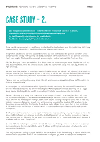 Case Study Caledonian Life Insurance – part of Royal London which owns 8 businesses in pensions,
investment and asset management including Scottish Life and Scottish Provident.
Jon Glen Managing Director Caledonian Life based in Dublin
Royal London Group employs 2,900 people in UK and Ireland
Being a well-known company on a beautiful and friendly island has its advantages when it comes to hiring staff. It may
be wet and windy sometimes but the charms of an office in Dublin are undeniable.
The problem is that Ireland is a small place and insurance is a small world so new staff generally come from similar
companies in the country. Nothing wrong with that but competing with five other insurance and pensions businesses
hasn’t been easy for Caledonian Life – especially when competitors include big brands like Zurich and Aviva.
Jon Glen, Managing Director of Caledonian Life in Dublin said it was time to look again at how they recruited staff and
what they were offering. When the company became part of the Royal London Group three years ago, the time was
right for change.
Jon said: “Our whole approach to recruitment has been changing over the last few years. We have taken on a recruitment
company that now looks after the whole process for the Group. In the past each business within the Group had its own
HR teams which used a variety of different recruitment suppliers sometimes leading to a disjointed approach.
“Now we have one recruitment company, based in the UK which means we always look at hiring staff from within the
Group as well as externally.”
But bringing the HR function and recruitment together was not the only change the business decided to make to
ensure it attracted and retained the staff necessary to grow. Marketing was crucial too as becoming part of a bigger
group is giving Caledonian Life the visibility to compete with the better known brands in the Irish industry.
Jon said: “Branding is becoming more important in all industries and Insurance is no exception. Historically, one of
the recruitment challenges for Caledonian Life was whether people had heard of us and whether they believed we
would remain in the market against the larger, better known players. So being a recognised brand helps in every way,
including recruitment. Caledonian is much more well known now, because of our growth and PR activities and also
because we are now part of the Royal London Group. Being part of a bigger brand means there is more time to look
at the whole business and focus on an approach which includes more learning and development and performance
management.”
The Royal London Group now has a brand expert on the board. A major advertising campaign has begun and even the
décor in all the offices is being changed to reflect the fact that Caledonian Life and the other companies in the group
have the same style and standards. The feel is very much one of being part of a bigger organisation which ultimately, it
is believed, will help attract the right staff.
Jon said: “HR and marketing are separate functions but there are much stronger links now as there is much stronger
communication and it is more aligned to the brand. At a board level there is a much closer link between the brand
team and the people team.
“It is early days but it is starting to pay off in terms of the sort of person we are now recruiting. At a senior level we have
started to attract people who we would not have been able to five years ago, which is a very positive development.”
Case Study - 2.
PAGE 21TOTAL IMMERSION - RESOURCING THAT LIVES AND BREATHES THE BRAND
 