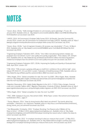 1
Groom, Brian. 2014a. “Skills shortage threatens to curb recovery, warns watchdog”, FT.com, 30
January 2014. Available online at: http://www.ft.com/cms/s/0/cda6b4dc-88e6-11e3-9f48-00144feab7de.
html?siteedition=uk [accessed July 2014]
2
UKCES. 2014. UK Commission’s Employer Skills Survey 2013: UK Results, Executive Summary 81,
January 2014. London: the UK Commission for Employment and Skills (UKCES). Available online at: https://
www.gov.uk/government/publications/ukces-employer-skills-survey-2013 [accessed July 2014]
3
Groom, Brian. 2014b. “Lack of engineers threatens UK recovery, say industrialists”, FT.com, 16 March
2014. Available online at: http://www.ft.com/cms/s/0/f3448602-aa1e-11e3-8bd6-00144feab7de.html
[accessed July 2014]
4
Engineering Employers Federation (EEF). 2014a. “One million manufacturing workers needed, but
employers face recruitment ‘crunch’ over quality and quantity of graduates”. Press release, EEF, 29 April
2014. Available online at: http://www.eef.org.uk/releases/uk/2014/One-million-manufacturing-workers-
needed-but-employers-face-recruitment-crunch-over-quality-and-quan.htm [accessed July 2014]
5
Engineering Employers Federation (EEF). 2014b. Improving the Quality and Quantity of Graduate-level
Skills, April 2014. London: EEF
6
FSB. 2014. “FSB uncovers a growing skills gap as small firms’ confidence hits an all-time high”, press
release (PR 2014 27), 23 June 2014. London: Federation of Small Businesses (FSB). Available online at:
http://www.fsb.org.uk/News.aspx?loc=pressroom&rec=8662 [accessed July 2014]
7
Office Angels. 2014. “Global competition for roles ‘the norm’ by 2036”, Office Angels, News, Available
online at: http://www.office-angels.com/help-and-advice/news-and-opinion/news/global-competition-for-
roles-the-norm-by-2036.aspx [accessed July 2014]
8
Migration Observatory. 2014. Highly Skilled Migration to the UK 2—7-2013: Policy changes, financial
crises and a possible ‘balloon effect’. Migration Observatory, University of Oxford. Available online at: http://
www.migrationobservatory.ox.ac.uk/reports/highly-skilled-migration-uk-2007-2013 [accessed July 2014]
9
Office Angels. 2014. “Global competition for roles ‘the norm’ by 2036”
10
REC. 2009. Gateway to Success: Recruitment 2020. White Paper. London: Recruitment and Employment
Confederation (REC), page 27
11
Stump, Maryann. 2014. “How do strong brands affect talent recruitment?: Top brands attract top
candidates”, Interbrand, n/d. Interbrand. Available online at: http://issuu.com/interbrand/docs/interbrand_
strong_brands_and_recruitment/4 [accessed July 2014]
12
Van Mossevelde, Christopher. 2010. “Employer Branding: Five Reasons why it Matters & Five
Steps to Action“, 25 March 2010, www.employerbrandingtoday.com. Available online at: http://www.
employerbrandingtoday.com/uk/2010/03/25/employer-branding-five-reasons-why-it-matters-five-steps-to-
action/ [accessed July 2014]
13
Minchington, Brett. 2013. “In employer branding it’s what you measure that counts!”, 12 May 2013,
www.employerbrandingtoday.com. Available online at: http://www.brettminchington.com/free-resources/
strategy/142-in-employer-branding-its-what-you-measure-that-counts-.html [accessed July 2014]
notes
PAGE 24TOTAL IMMERSION - RESOURCING THAT LIVES AND BREATHES THE BRAND
 