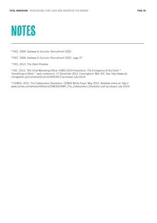 29
REC. 2009. Gateway to Success: Recruitment 2020
30
REC. 2009. Gateway to Success: Recruitment 2020, page 27
31
REC. 2013. The Client Paradox
32
IDC. 2013. “IDC Chief Marketing Officer (CMO) 2014 Predictions: The Emergence of the Chief 14
‘Something-or-Other’,” web conference, 17 December 2013. Framingham, MA: IDC. See: http://www.idc.
com/getdoc.jsp?containerId=prUS24541813 [accessed July 2014]
33
CEMEX. 2010. The Collaboration Revolution. CEMEX White Paper, May 2010. Available online at: http://
www.cemex.com/whatisshift/docs/CEMEXShiftWP_The_Collaboration_Revolution.pdf [accessed July 2014]
notes
PAGE 26TOTAL IMMERSION - RESOURCING THAT LIVES AND BREATHES THE BRAND
 
