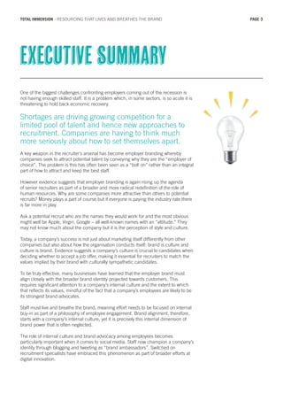 One of the biggest challenges confronting employers coming out of the recession is
not having enough skilled staff. It is a problem which, in some sectors, is so acute it is
threatening to hold back economic recovery.
Shortages are driving growing competition for a
limited pool of talent and hence new approaches to
recruitment. Companies are having to think much
more seriously about how to set themselves apart.
A key weapon in the recruiter’s arsenal has become employer branding whereby
companies seek to attract potential talent by conveying why they are the “employer of
choice”. The problem is this has often been seen as a “bolt on” rather than an integral
part of how to attract and keep the best staff.
However evidence suggests that employer branding is again rising up the agenda
of senior recruiters as part of a broader and more radical redefinition of the role of
human resources. Why are some companies more attractive than others to potential
recruits? Money plays a part of course but if everyone is paying the industry rate there
is far more in play.
Ask a potential recruit who are the names they would work for and the most obvious
might well be Apple, Virgin, Google – all well-known names with an “attitude.” They
may not know much about the company but it is the perception of style and culture.
Today, a company’s success is not just about marketing itself differently from other
companies but also about how the organisation conducts itself: brand is culture and
culture is brand. Evidence suggests a company’s culture is crucial to candidates when
deciding whether to accept a job offer, making it essential for recruiters to match the
values implied by their brand with culturally sympathetic candidates.
To be truly effective, many businesses have learned that the employer brand must
align closely with the broader brand identity projected towards customers. This
requires significant attention to a company’s internal culture and the extent to which
that reflects its values, mindful of the fact that a company’s employees are likely to be
its strongest brand advocates.
Staff must live and breathe the brand, meaning effort needs to be focused on internal
buy-in as part of a philosophy of employee engagement. Brand alignment, therefore,
starts with a company’s internal culture, yet it is precisely this internal dimension of
brand power that is often neglected.
The role of internal culture and brand advocacy among employees becomes
particularly important when it comes to social media. Staff now champion a company’s
identity through blogging and tweeting as “brand ambassadors”. Switched on
recruitment specialists have embraced this phenomenon as part of broader efforts at
digital innovation.
Executive summary
PAGE 3TOTAL IMMERSION - RESOURCING THAT LIVES AND BREATHES THE BRAND
 