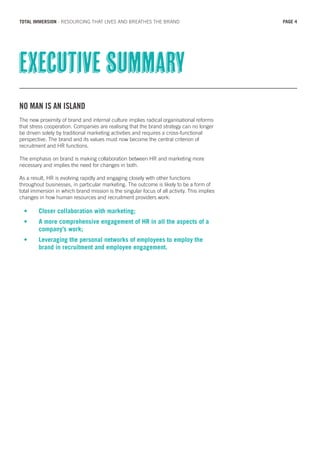 NO MAN IS AN ISLAND
The new proximity of brand and internal culture implies radical organisational reforms
that stress cooperation. Companies are realising that the brand strategy can no longer
be driven solely by traditional marketing activities and requires a cross-functional
perspective. The brand and its values must now become the central criterion of
recruitment and HR functions.
The emphasis on brand is making collaboration between HR and marketing more
necessary and implies the need for changes in both.
As a result, HR is evolving rapidly and engaging closely with other functions
throughout businesses, in particular marketing. The outcome is likely to be a form of
total immersion in which brand mission is the singular focus of all activity. This implies
changes in how human resources and recruitment providers work:
•	 Closer collaboration with marketing;
•	 A more comprehensive engagement of HR in all the aspects of a 		
	 company’s work;
•	 Leveraging the personal networks of employees to employ the 		
	 brand in recruitment and employee engagement.
Executive summary
PAGE 4TOTAL IMMERSION - RESOURCING THAT LIVES AND BREATHES THE BRAND
 