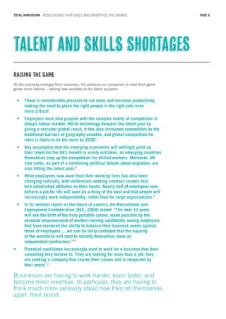 RAISING THE GAME
As the economy emerges from recession, the pressure on companies to raise their game
grows more intense – adding new variables to the talent equation:
•	 There is considerable pressure to cut costs and increase productivity, 	
	 making the need to place the right people in the right jobs even
	 more critical.
•	 Employers must also grapple with the complex reality of competition in 	
	 today’s labour market. While technology deepens the talent pool by 	
	 giving a recruiter global reach, it has also increased competition as the 	
	 traditional barriers of geography crumble, and global competition for 	
	 roles is likely to be the norm by 2036.7
•	 Any assumption that the emerging economies will willingly yield up 	
	 their talent for the UK’s benefit is sorely mistaken, as emerging countries 	
	 themselves step up the competition for skilled workers. Moreover, UK 	
	 visa curbs, as part of a continuing political debate about migration, are 	
	 also hitting the talent pool.8
•	 What employees now want from their working lives has also been 		
	 changing radically, with millennials seeking contract careers that 		
	 turn established attitudes on their heads. Nearly half of employees now 	
	 believe a job for life will soon be a thing of the past and that people will 	
	 increasingly work independently, rather than for large organisations.9
•	 In its seminal report on the future of careers, the Recruitment and 		
	 Employment Confederation (REC, 2009) stated: “The next 10 years 	
	 will see the birth of the truly portable career, made possible by the 	
	 personal empowerment of workers moving confidently among employers 	
	 that have mastered the ability to balance their business needs against 	
	 those of employees ... we can be fairly confident that the majority 		
	 of the workforce will start to identify themselves more as
	 independent contractors.”10
•	 Potential candidates increasingly want to work for a business that does 	
	 something they believe in. They are looking for more than a job: they
	 are seeking a company that shares their values and is respected by
	 their peers.11
Businesses are having to work harder, learn faster, and
become more inventive. In particular, they are having to
think much more seriously about how they set themselves
apart: their brand.
Talent and skills shortages
PAGE 6TOTAL IMMERSION - RESOURCING THAT LIVES AND BREATHES THE BRAND
 