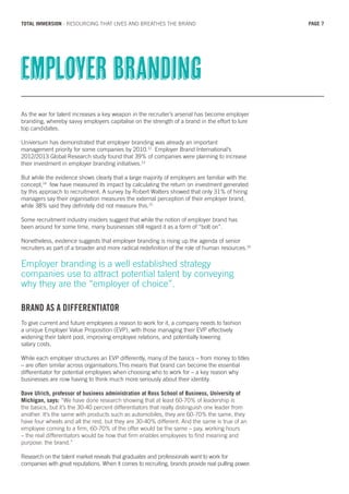 As the war for talent increases a key weapon in the recruiter’s arsenal has become employer
branding, whereby savvy employers capitalise on the strength of a brand in the effort to lure
top candidates.
Universum has demonstrated that employer branding was already an important
management priority for some companies by 2010.12
Employer Brand International’s
2012/2013 Global Research study found that 39% of companies were planning to increase
their investment in employer branding initiatives.13
But while the evidence shows clearly that a large majority of employers are familiar with the
concept,14
few have measured its impact by calculating the return on investment generated
by this approach to recruitment. A survey by Robert Walters showed that only 31% of hiring
managers say their organisation measures the external perception of their employer brand,
while 38% said they definitely did not measure this.15
Some recruitment industry insiders suggest that while the notion of employer brand has
been around for some time, many businesses still regard it as a form of “bolt on”.
Nonetheless, evidence suggests that employer branding is rising up the agenda of senior
recruiters as part of a broader and more radical redefinition of the role of human resources.16
Employer branding is a well established strategy
companies use to attract potential talent by conveying
why they are the “employer of choice”.
BRAND AS A DIFFERENTIATOR
To give current and future employees a reason to work for it, a company needs to fashion
a unique Employer Value Proposition (EVP), with those managing their EVP effectively
widening their talent pool, improving employee relations, and potentially lowering
salary costs.
While each employer structures an EVP differently, many of the basics – from money to titles
– are often similar across organisations.This means that brand can become the essential
differentiator for potential employees when choosing who to work for – a key reason why
businesses are now having to think much more seriously about their identity.
Dave Ulrich, professor of business administration at Ross School of Business, University of
Michigan, says: “We have done research showing that at least 60-70% of leadership is
the basics, but it’s the 30-40 percent differentiators that really distinguish one leader from
another. It’s the same with products such as automobiles, they are 60-70% the same, they
have four wheels and all the rest, but they are 30-40% different. And the same is true of an
employee coming to a firm, 60-70% of the offer would be the same – pay, working hours
– the real differentiators would be how that firm enables employees to find meaning and
purpose: the brand.”
Research on the talent market reveals that graduates and professionals want to work for
companies with great reputations. When it comes to recruiting, brands provide real pulling power.
Employer branding
PAGE 7TOTAL IMMERSION - RESOURCING THAT LIVES AND BREATHES THE BRAND
 