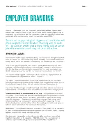LinkedIn’s Talent Brand Index and Lippincott’s BrandView score have together been
used to show clearly the degree to which a compelling brand changes how attractive an
employer is to potential talent, and that companies scoring strongly on both criteria have,
accordingly, a five-year cumulative growth in shareholder value of 36%.17
Brands act as psychological triggers and candidates will
often weigh them heavily when choosing who to work
for – to such an extent that a more highly paid or senior
job with a weaker brand may not be as attractive.
BRAND AND CULTURE
Interbrand, the world’s largest brand consultancy, has explored how strong brands affect
talent recruitment and concluded that top brands attract top candidates because brands
convey stature, values and purpose – the very things that matter to the best candidates.18
Today, brand is indistinguishable from culture: a company’s success is not just about
marketing itself differently from other companies through more daring advertisements
etc., it is also about how the organisation conducts itself in a world where values and
identity are synonymous. Your brand is your culture and your culture is your brand.19
The evidence clearly suggests a company’s culture is crucial to a large proportion of
candidates when deciding whether to accept a job offer.20
This makes it essential for recruiters to match the values implied by their brand with
culturally sympathetic candidates – and to evaluate those candidates not only in terms of
technical know-how and relevant skill-sets but also in terms of their cultural fit.
In a context of skills shortages where there is tough competition between businesses for
the same talent, it becomes even more relevant for the brand to attract the right people.
Anita Holbrow, director of member services at REC, says: “Stronger brands attract more
candidates ... Brand values have become absolutely central to recruitment and business
models without a shadow of doubt, and we are not just talking about big businesses
where this is apparent – it’s apparent in smaller businesses and if you look at lots of
entrepreneurial start-up businesses it’s quite incredible what’s happening: they are
starting their business based on ethical values. There’s a huge competitive war going on
between brands to make sure they are seen as the very best.”
Nonetheless, a brand can also be a victim of its own success: while it can aid the search
for talent, it will also generate many more applications than jobs, which means a strongly
branded employer must handle rejections carefully.
How a company manages the employer brand during the recruitment process has
important implications for its reputation – REC (2013) says that a poor applicant or
candidate experience has a huge impact on perception of the overall brand.21
Employer branding
PAGE 8TOTAL IMMERSION - RESOURCING THAT LIVES AND BREATHES THE BRAND
 