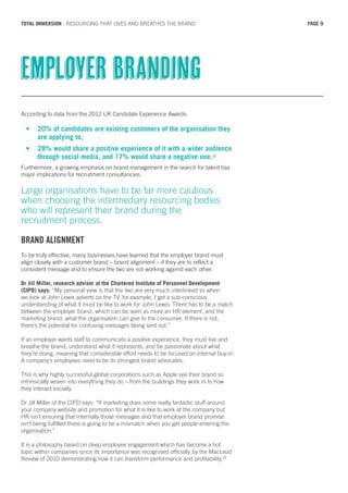 According to data from the 2012 UK Candidate Experience Awards:
•	 20% of candidates are existing customers of the organisation they 	
	 are applying to,
•	 28% would share a positive experience of it with a wider audience 	
	 through social media, and 17% would share a negative one.22
Furthermore, a growing emphasis on brand management in the search for talent has
major implications for recruitment consultancies.
Large organisations have to be far more cautious
when choosing the intermediary resourcing bodies
who will represent their brand during the
recruitment process.
BRAND ALIGNMENT
To be truly effective, many businesses have learned that the employer brand must
align closely with a customer brand – brand alignment – if they are to reflect a
consistent message and to ensure the two are not working against each other.
Dr Jill Miller, research adviser at the Chartered Institute of Personnel Development
(CIPD) says: “My personal view is that the two are very much interlinked so when
we look at John Lewis adverts on the TV, for example, I get a sub-conscious
understanding of what it must be like to work for John Lewis. There has to be a match
between the employer brand, which can be seen as more an HR element, and the
marketing brand, what the organisation can give to the consumer. If there is not,
there’s the potential for confusing messages being sent out.”
If an employer wants staff to communicate a positive experience, they must live and
breathe the brand, understand what it represents, and be passionate about what
they’re doing, meaning that considerable effort needs to be focused on internal buy-in.
A company’s employees need to be its strongest brand advocates.
This is why highly successful global corporations such as Apple see their brand so
intrinsically woven into everything they do – from the buildings they work in to how
they interact socially.
Dr Jill Miller of the CIPD says: “If marketing does some really fantastic stuff around
your company website and promotion for what it is like to work at the company but
HR isn’t ensuring that internally those messages and that employer brand promise
isn’t being fulfilled there is going to be a mismatch when you get people entering the
organisation.”
It is a philosophy based on deep employee engagement which has become a hot
topic within companies since its importance was recognised officially by the MacLeod
Review of 2010 demonstrating how it can transform performance and profitability.23
Employer branding
PAGE 9TOTAL IMMERSION - RESOURCING THAT LIVES AND BREATHES THE BRAND
 