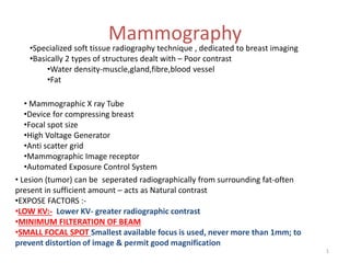 Mammography
• Mammographic X ray Tube
•Device for compressing breast
•Focal spot size
•High Voltage Generator
•Anti scatter grid
•Mammographic Image receptor
•Automated Exposure Control System
•Specialized soft tissue radiography technique , dedicated to breast imaging
•Basically 2 types of structures dealt with – Poor contrast
•Water density-muscle,gland,fibre,blood vessel
•Fat
• Lesion (tumor) can be seperated radiographically from surrounding fat-often
present in sufficient amount – acts as Natural contrast
•EXPOSE FACTORS :-
•LOW KV:- Lower KV- greater radiographic contrast
•MINIMUM FILTERATION OF BEAM
•SMALL FOCAL SPOT Smallest available focus is used, never more than 1mm; to
prevent distortion of image & permit good magnification
1
 