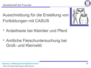 eLearning – Fortbildung für die tierärztliche Praxis? 13
Ehlers und Wagels, BpT-Kongress 2008, Hannover
Gesellschaft der Freunde
Ausschreibung für die Erstellung von
Fortbildungen mit CASUS
 Anästhesie bei Kleintier und Pferd
 Amtliche Fleischuntersuchung bei
Groß- und Kleinwild
 