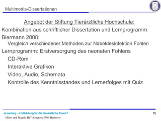 eLearning – Fortbildung für die tierärztliche Praxis? 15
Ehlers und Wagels, BpT-Kongress 2008, Hannover
15
Ehlers und Wagels, BpT-Kongress 2008, Hannover
Multimedia-Dissertationen
Angebot der Stiftung Tierärztliche Hochschule:
Kombination aus schriftlicher Dissertation und Lernprogramm
Biermann 2008:
Vergleich verschiedener Methoden zur Nabeldesinfektion Fohlen
Lernprogramm: Erstversorgung des neonaten Fohlens
CD-Rom
Interaktive Grafiken
Video, Audio, Schemata
Kontrolle des Kenntnisstandes und Lernerfolges mit Quiz
 