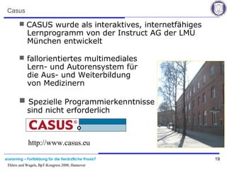 eLearning – Fortbildung für die tierärztliche Praxis? 19
Ehlers und Wagels, BpT-Kongress 2008, Hannover
Casus
 CASUS wurde als interaktives, internetfähiges
Lernprogramm von der Instruct AG der LMU
München entwickelt
 fallorientiertes multimediales
Lern- und Autorensystem für
die Aus- und Weiterbildung
von Medizinern
 Spezielle Programmierkenntnisse
sind nicht erforderlich
http://www.casus.eu
Ehlers und Wagels, BpT-Kongress 2008, Hannover
 
