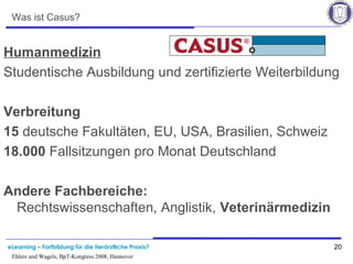 eLearning – Fortbildung für die tierärztliche Praxis? 20
Ehlers und Wagels, BpT-Kongress 2008, Hannover
Was ist Casus?
Humanmedizin
Studentische Ausbildung und zertifizierte Weiterbildung
Verbreitung
15 deutsche Fakultäten, EU, USA, Brasilien, Schweiz
18.000 Fallsitzungen pro Monat Deutschland
Andere Fachbereiche:
Rechtswissenschaften, Anglistik, Veterinärmedizin
 