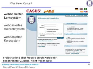 eLearning – Fortbildung für die tierärztliche Praxis? 21
Ehlers und Wagels, BpT-Kongress 2008, Hannover
Was bietet Casus?
webbasiertes
Lernsystem
webbasiertes
Autorensystem
webbasiertes
Kurssystem
Freischaltung aller Module durch Kursleiter:
beschränkter Zugang, nicht frei im Netz!
Ehlers und Wagels, BpT-Kongress 2008, Hannover
 