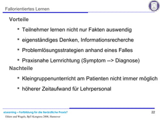 eLearning – Fortbildung für die tierärztliche Praxis? 22
Ehlers und Wagels, BpT-Kongress 2008, Hannover
Fallorientiertes Lernen
Vorteile
 Teilnehmer lernen nicht nur Fakten auswendig
 eigenständiges Denken, Informationsrecherche
 Problemlösungsstrategien anhand eines Falles
 Praxisnahe Lernrichtung (Symptom --> Diagnose)
Nachteile
 Kleingruppenunterricht am Patienten nicht immer möglich
 höherer Zeitaufwand für Lehrpersonal
 