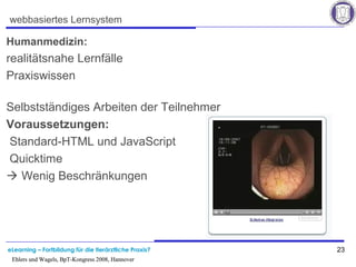 eLearning – Fortbildung für die tierärztliche Praxis? 23
Ehlers und Wagels, BpT-Kongress 2008, Hannover
webbasiertes Lernsystem
Humanmedizin:
realitätsnahe Lernfälle
Praxiswissen
Selbstständiges Arbeiten der Teilnehmer
Voraussetzungen:
Standard-HTML und JavaScript
Quicktime
 Wenig Beschränkungen
Ehlers und Wagels, BpT-Kongress 2008, Hannover
 