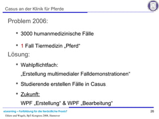 eLearning – Fortbildung für die tierärztliche Praxis? 26
Ehlers und Wagels, BpT-Kongress 2008, Hannover
Casus an der Klinik für Pferde
Problem 2006:
 3000 humanmedizinische Fälle
 1 Fall Tiermedizin „Pferd“
Lösung:
 Wahlpflichtfach:
„Erstellung multimedialer Falldemonstrationen“
 Studierende erstellen Fälle in Casus
 Zukunft:
WPF „Erstellung“ & WPF „Bearbeitung“
 