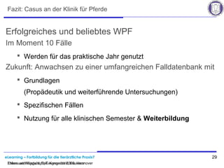 eLearning – Fortbildung für die tierärztliche Praxis? 29
Ehlers und Wagels, BpT-Kongress 2008, Hannover
Fazit: Casus an der Klinik für Pferde
Erfolgreiches und beliebtes WPF
Im Moment 10 Fälle
 Werden für das praktische Jahr genutzt
Zukunft: Anwachsen zu einer umfangreichen Falldatenbank mit
 Grundlagen
(Propädeutik und weiterführende Untersuchungen)
 Spezifischen Fällen
 Nutzung für alle klinischen Semester & Weiterbildung
Ehlers und Wagels, BpT-Kongress 2008, Hannover
 