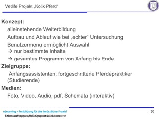 eLearning – Fortbildung für die tierärztliche Praxis? 30
Ehlers und Wagels, BpT-Kongress 2008, Hannover
Vetlife Projekt „Kolik Pferd“
Konzept:
alleinstehende Weiterbildung
Aufbau und Ablauf wie bei „echter“ Untersuchung
Benutzermenü ermöglicht Auswahl
 nur bestimmte Inhalte
 gesamtes Programm von Anfang bis Ende
Zielgruppe:
Anfangsassistenten, fortgeschrittene Pferdepraktiker
(Studierende)
Medien:
Foto, Video, Audio, pdf, Schemata (interaktiv)
Ehlers und Wagels, BpT-Kongress 2008, Hannover
 