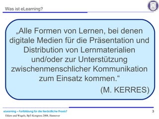 eLearning – Fortbildung für die tierärztliche Praxis? 3
Ehlers und Wagels, BpT-Kongress 2008, Hannover
Was ist eLearning?
„Alle Formen von Lernen, bei denen
digitale Medien für die Präsentation und
Distribution von Lernmaterialien
und/oder zur Unterstützung
zwischenmenschlicher Kommunikation
zum Einsatz kommen.“
(M. KERRES)
 
