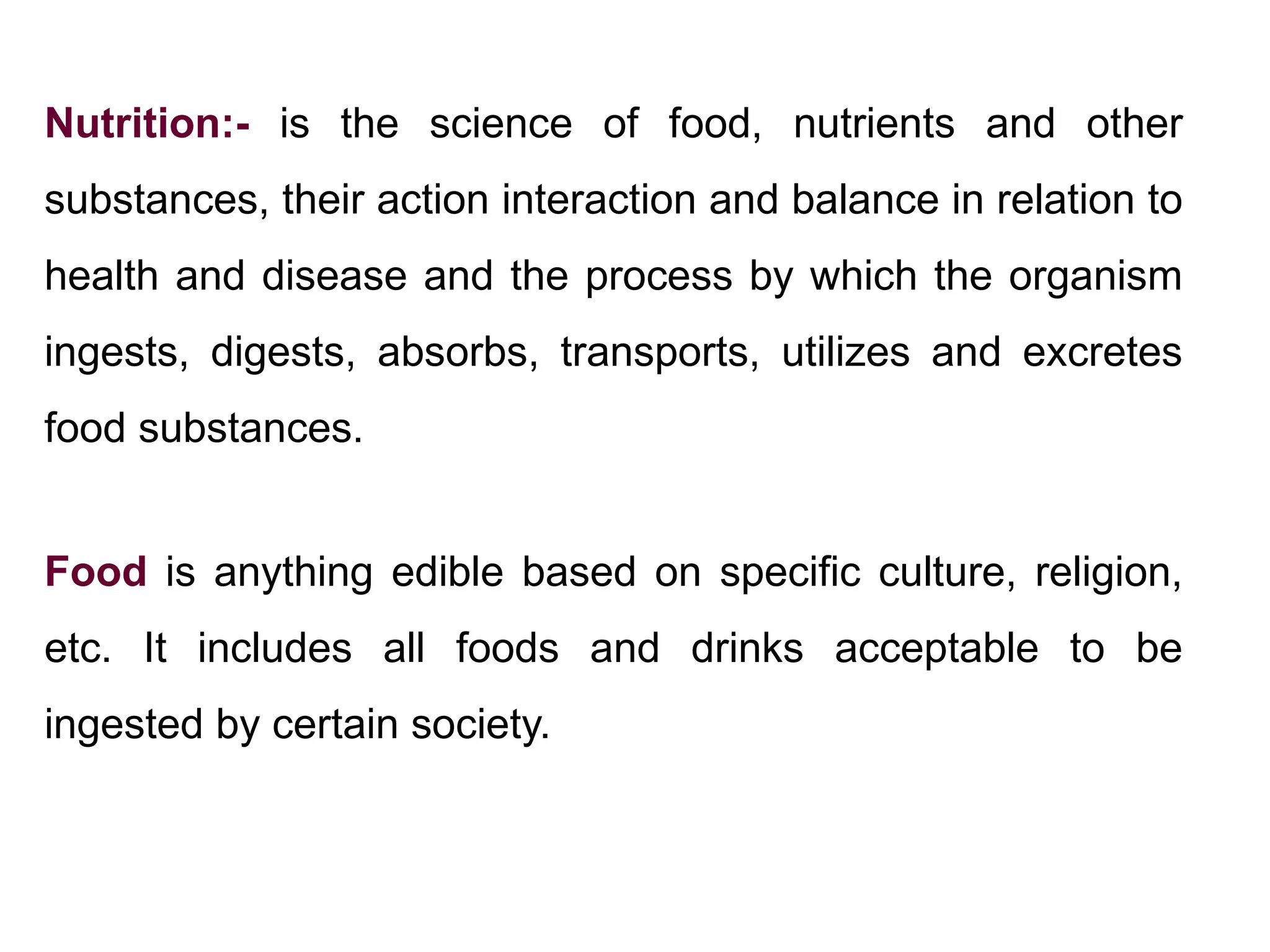 Nutrition:- is the science of food, nutrients and other
substances, their action interaction and balance in relation to
health and disease and the process by which the organism
ingests, digests, absorbs, transports, utilizes and excretes
food substances.
Food is anything edible based on specific culture, religion,
etc. It includes all foods and drinks acceptable to be
ingested by certain society.
 