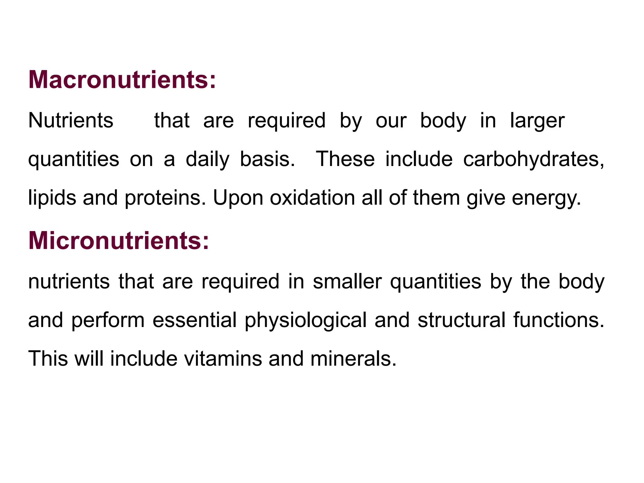 Macronutrients:
Nutrients that are required by our body in larger
quantities on a daily basis. These include carbohydrates,
lipids and proteins. Upon oxidation all of them give energy.
Micronutrients:
nutrients that are required in smaller quantities by the body
and perform essential physiological and structural functions.
This will include vitamins and minerals.
 
