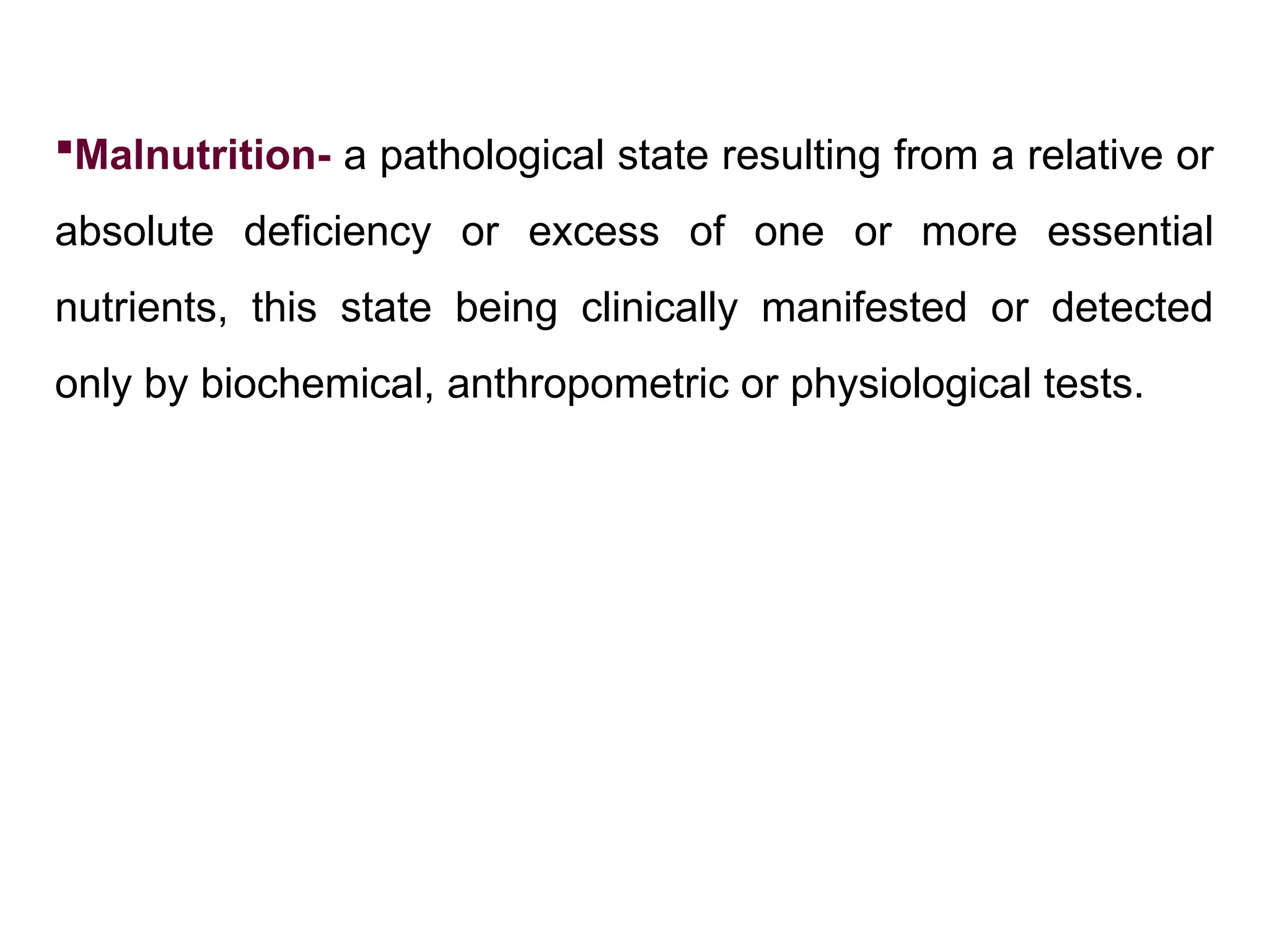 Malnutrition- a pathological state resulting from a relative or
absolute deficiency or excess of one or more essential
nutrients, this state being clinically manifested or detected
only by biochemical, anthropometric or physiological tests.
 