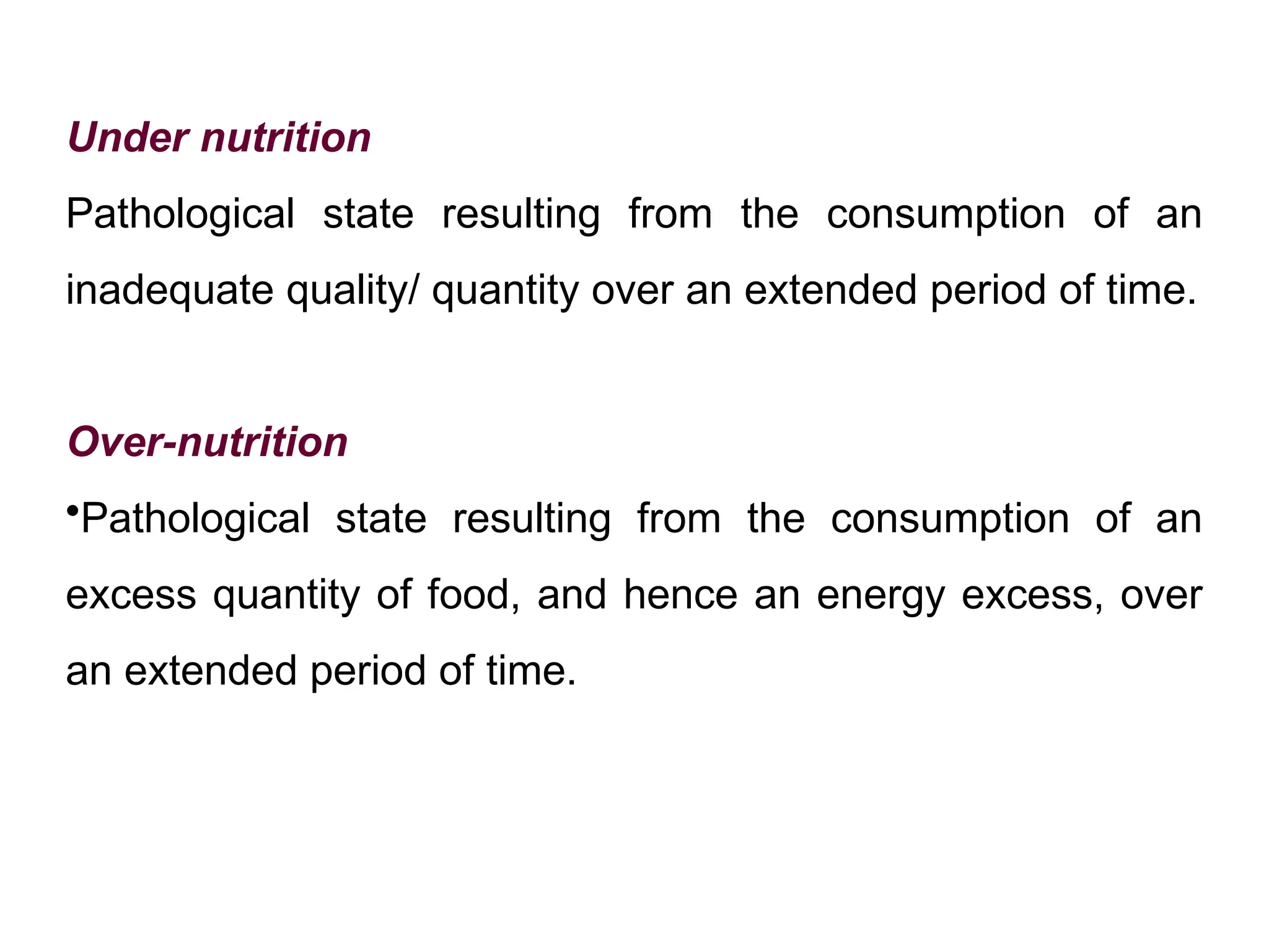 Under nutrition
Pathological state resulting from the consumption of an
inadequate quality/ quantity over an extended period of time.
Over-nutrition
•Pathological state resulting from the consumption of an
excess quantity of food, and hence an energy excess, over
an extended period of time.
 