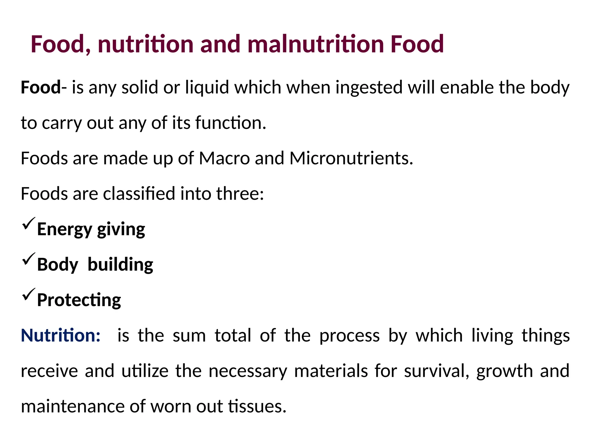 Food, nutrition and malnutrition Food
Food- is any solid or liquid which when ingested will enable the body
to carry out any of its function.
Foods are made up of Macro and Micronutrients.
Foods are classified into three:
Energy giving
Body building
Protecting
Nutrition: is the sum total of the process by which living things
receive and utilize the necessary materials for survival, growth and
maintenance of worn out tissues.
 
