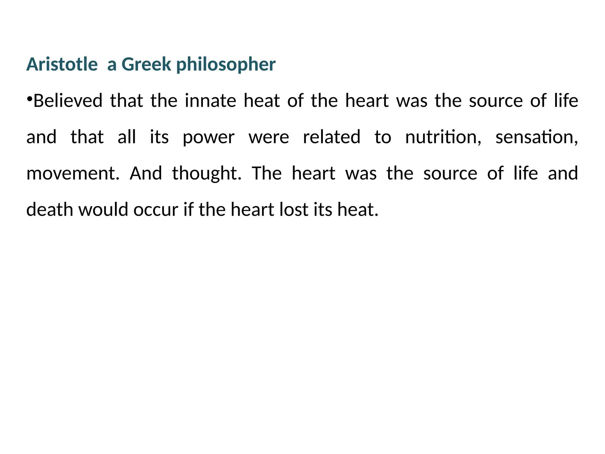 Aristotle a Greek philosopher
•Believed that the innate heat of the heart was the source of life
and that all its power were related to nutrition, sensation,
movement. And thought. The heart was the source of life and
death would occur if the heart lost its heat.
 