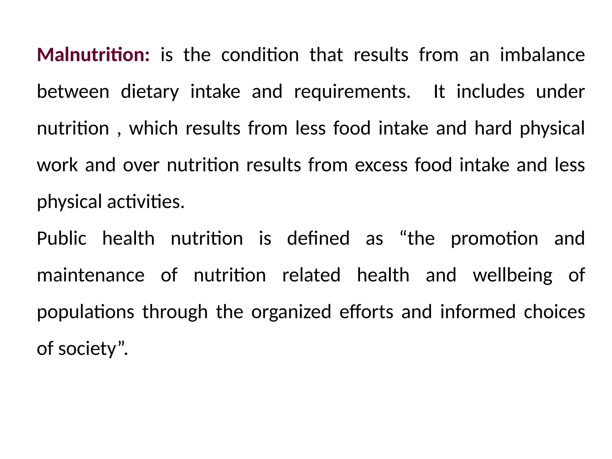 Malnutrition: is the condition that results from an imbalance
between dietary intake and requirements. It includes under
nutrition , which results from less food intake and hard physical
work and over nutrition results from excess food intake and less
physical activities.
Public health nutrition is defined as “the promotion and
maintenance of nutrition related health and wellbeing of
populations through the organized efforts and informed choices
of society”.
 