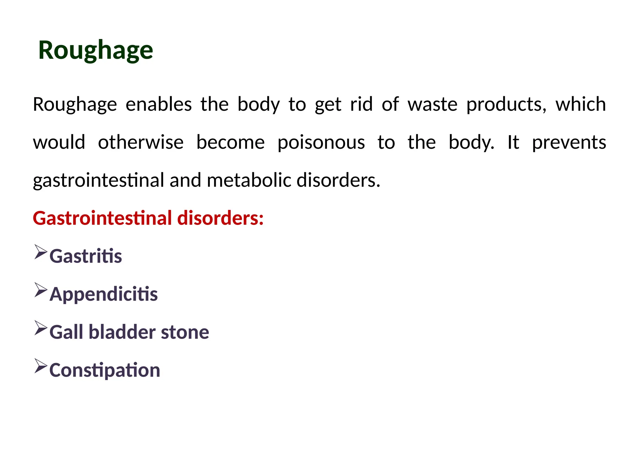 Roughage
Roughage enables the body to get rid of waste products, which
would otherwise become poisonous to the body. It prevents
gastrointestinal and metabolic disorders.
Gastrointestinal disorders:
Gastritis
Appendicitis
Gall bladder stone
Constipation
 