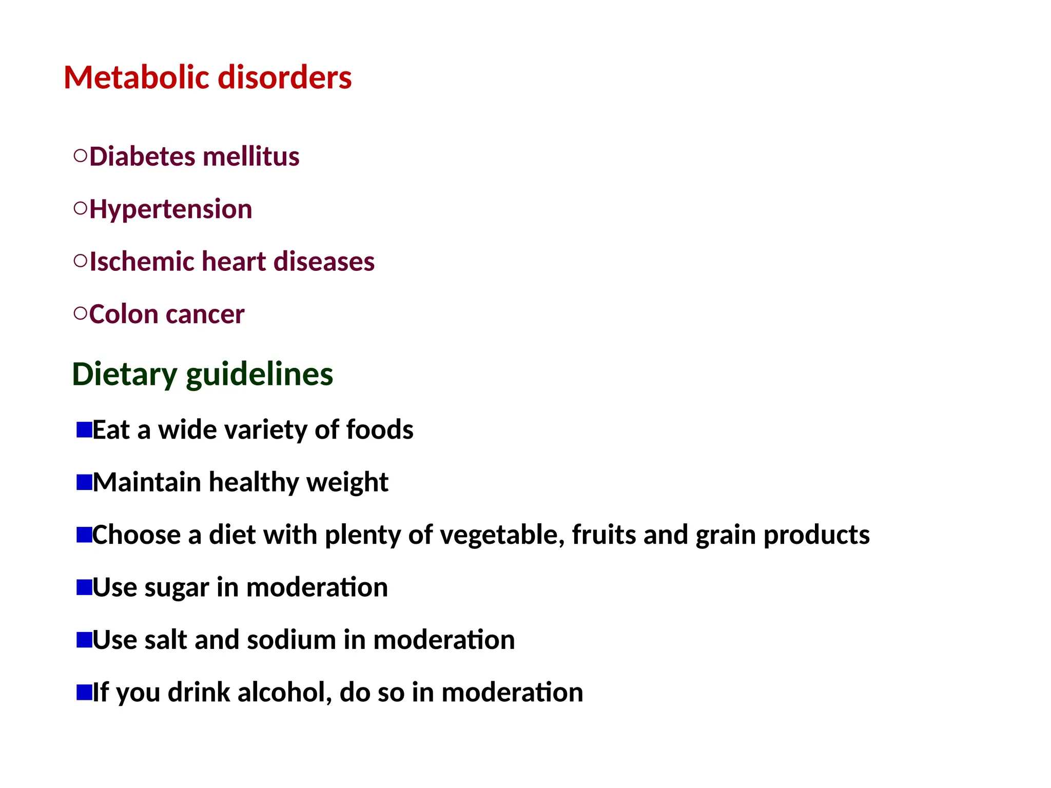 Metabolic disorders
oDiabetes mellitus
oHypertension
oIschemic heart diseases
oColon cancer
Dietary guidelines
Eat a wide variety of foods
Maintain healthy weight
Choose a diet with plenty of vegetable, fruits and grain products
Use sugar in moderation
Use salt and sodium in moderation
If you drink alcohol, do so in moderation
 