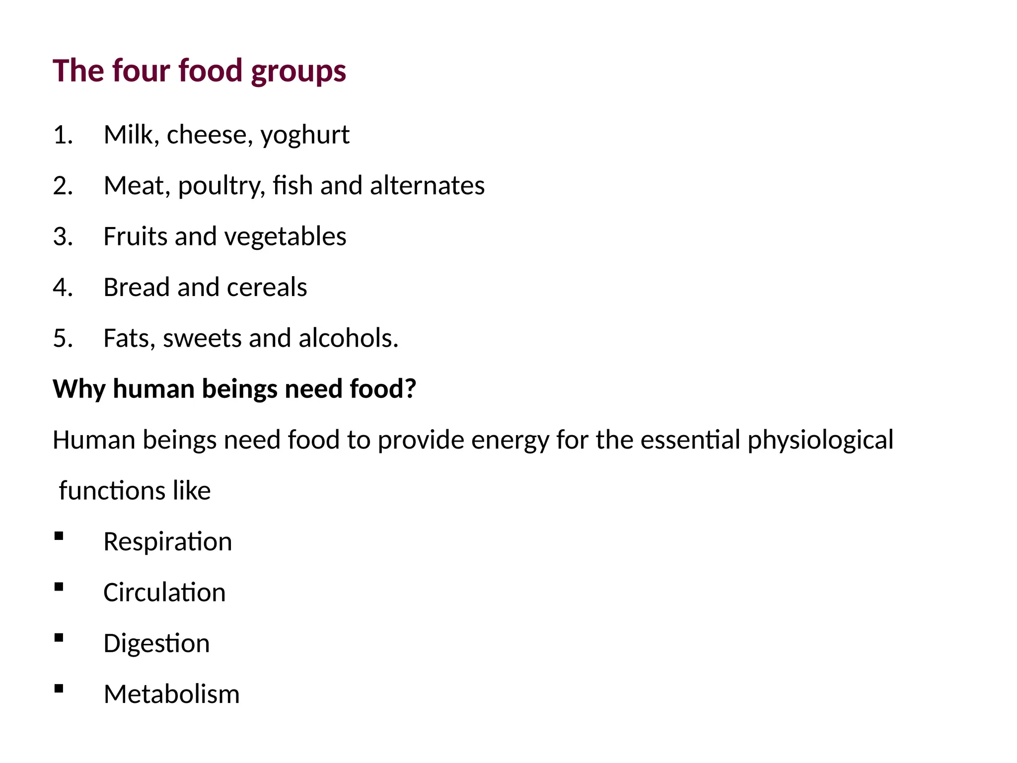 The four food groups
1. Milk, cheese, yoghurt
2. Meat, poultry, fish and alternates
3. Fruits and vegetables
4. Bread and cereals
5. Fats, sweets and alcohols.
Why human beings need food?
Human beings need food to provide energy for the essential physiological
functions like
 Respiration
 Circulation
 Digestion
 Metabolism
 