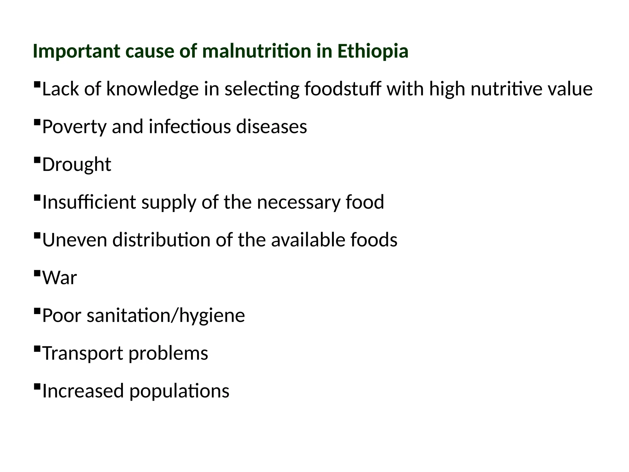 Important cause of malnutrition in Ethiopia
Lack of knowledge in selecting foodstuff with high nutritive value
Poverty and infectious diseases
Drought
Insufficient supply of the necessary food
Uneven distribution of the available foods
War
Poor sanitation/hygiene
Transport problems
Increased populations
 