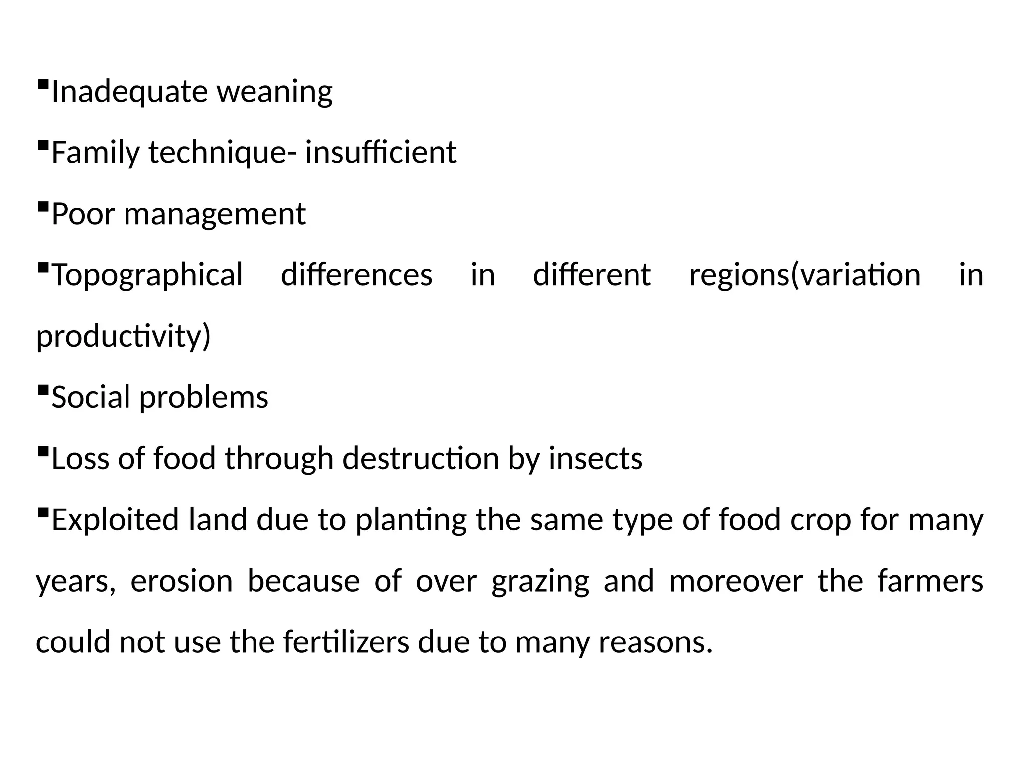 Inadequate weaning
Family technique- insufficient
Poor management
Topographical differences in different regions(variation in
productivity)
Social problems
Loss of food through destruction by insects
Exploited land due to planting the same type of food crop for many
years, erosion because of over grazing and moreover the farmers
could not use the fertilizers due to many reasons.
 