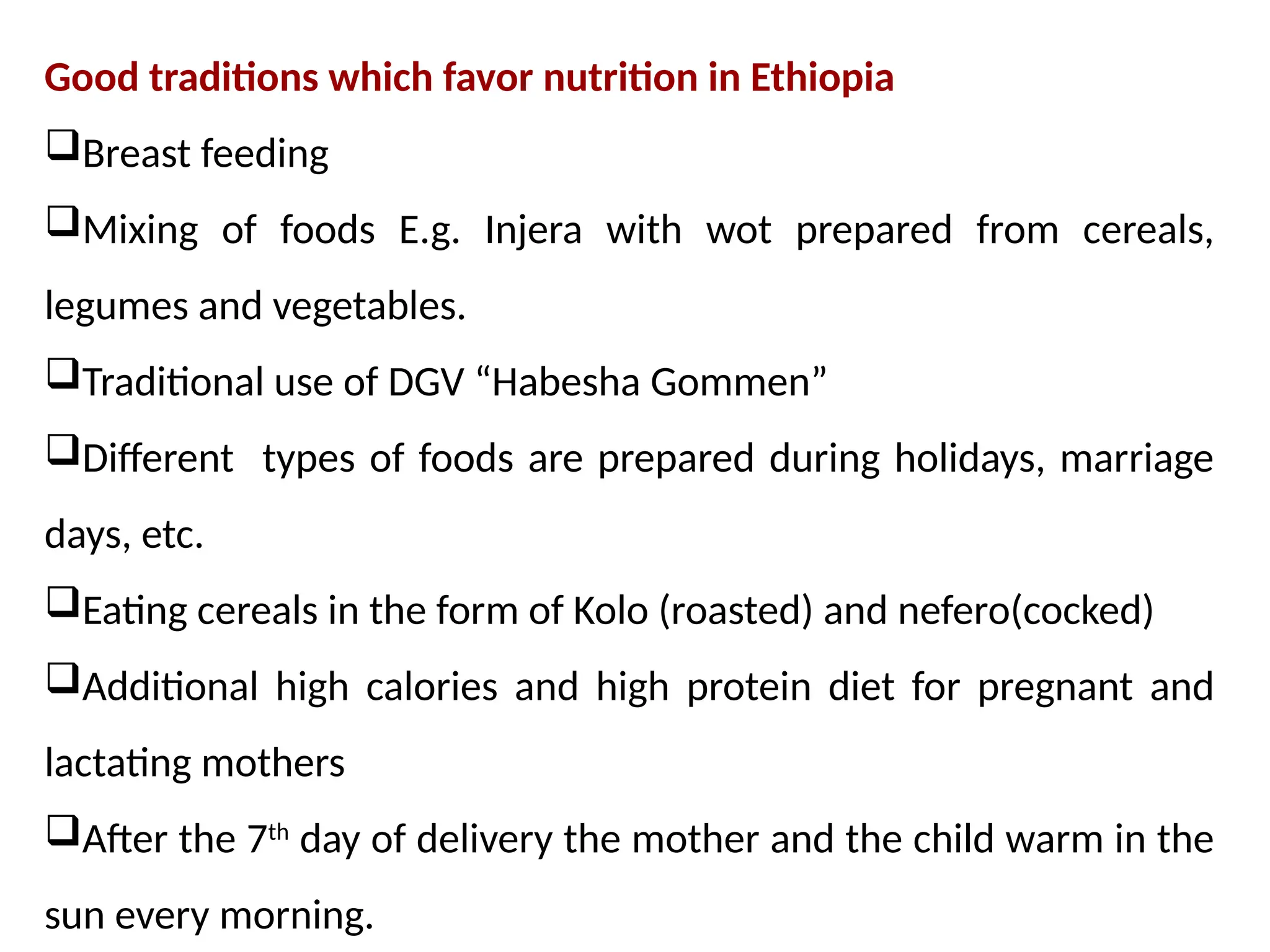 Good traditions which favor nutrition in Ethiopia
Breast feeding
Mixing of foods E.g. Injera with wot prepared from cereals,
legumes and vegetables.
Traditional use of DGV “Habesha Gommen”
Different types of foods are prepared during holidays, marriage
days, etc.
Eating cereals in the form of Kolo (roasted) and nefero(cocked)
Additional high calories and high protein diet for pregnant and
lactating mothers
After the 7th
day of delivery the mother and the child warm in the
sun every morning.
 