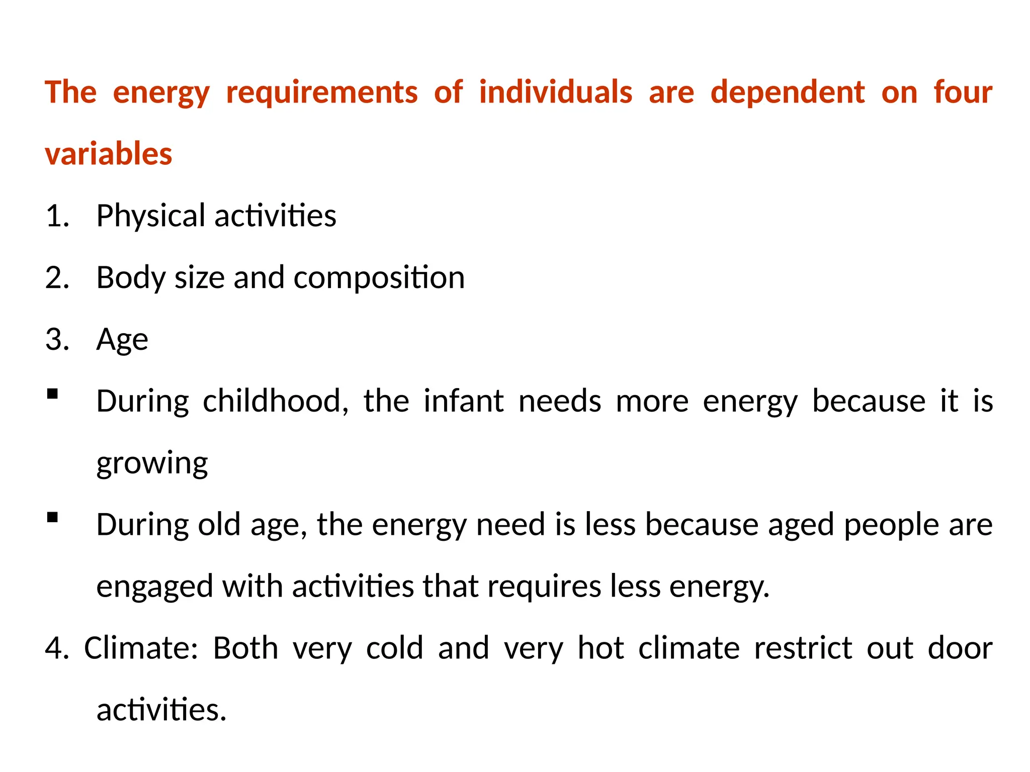 The energy requirements of individuals are dependent on four
variables
1. Physical activities
2. Body size and composition
3. Age
 During childhood, the infant needs more energy because it is
growing
 During old age, the energy need is less because aged people are
engaged with activities that requires less energy.
4. Climate: Both very cold and very hot climate restrict out door
activities.
 