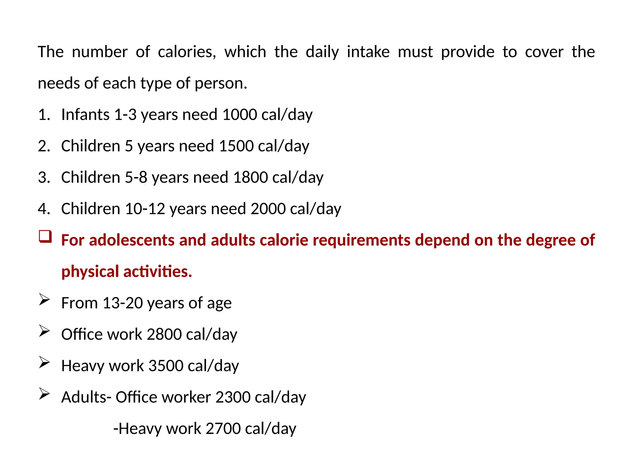 The number of calories, which the daily intake must provide to cover the
needs of each type of person.
1. Infants 1-3 years need 1000 cal/day
2. Children 5 years need 1500 cal/day
3. Children 5-8 years need 1800 cal/day
4. Children 10-12 years need 2000 cal/day
 For adolescents and adults calorie requirements depend on the degree of
physical activities.
 From 13-20 years of age
 Office work 2800 cal/day
 Heavy work 3500 cal/day
 Adults- Office worker 2300 cal/day
-Heavy work 2700 cal/day
 