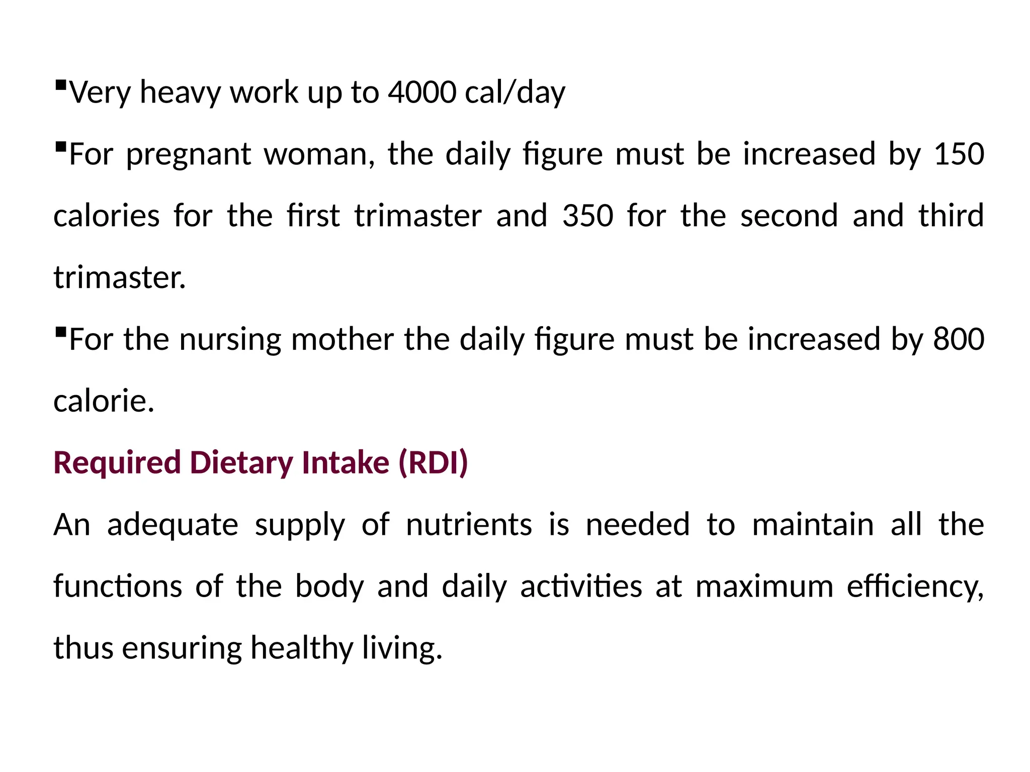 Very heavy work up to 4000 cal/day
For pregnant woman, the daily figure must be increased by 150
calories for the first trimaster and 350 for the second and third
trimaster.
For the nursing mother the daily figure must be increased by 800
calorie.
Required Dietary Intake (RDI)
An adequate supply of nutrients is needed to maintain all the
functions of the body and daily activities at maximum efficiency,
thus ensuring healthy living.
 