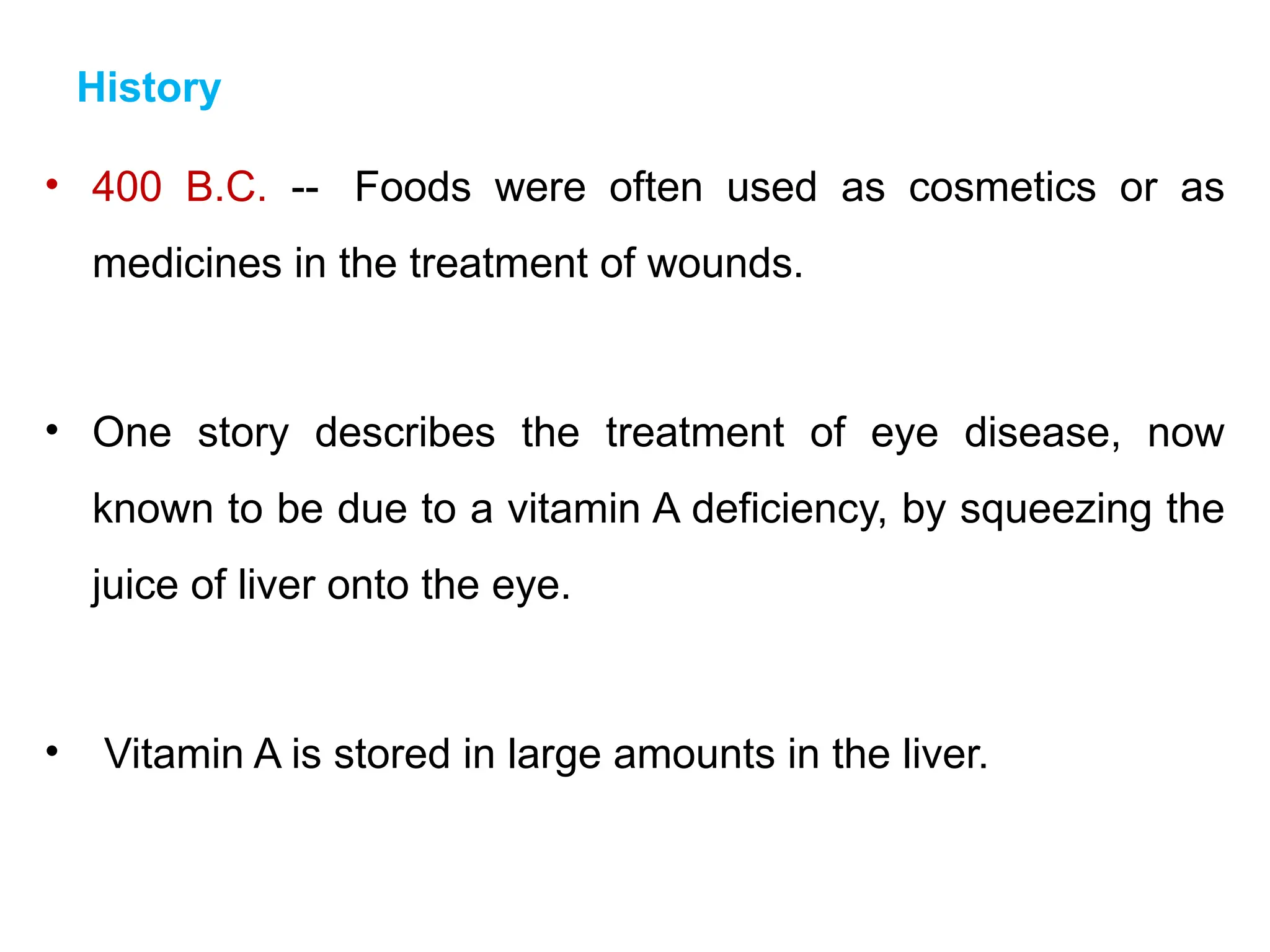 History
• 400 B.C. -- Foods were often used as cosmetics or as
medicines in the treatment of wounds.
• One story describes the treatment of eye disease, now
known to be due to a vitamin A deficiency, by squeezing the
juice of liver onto the eye.
• Vitamin A is stored in large amounts in the liver.
 