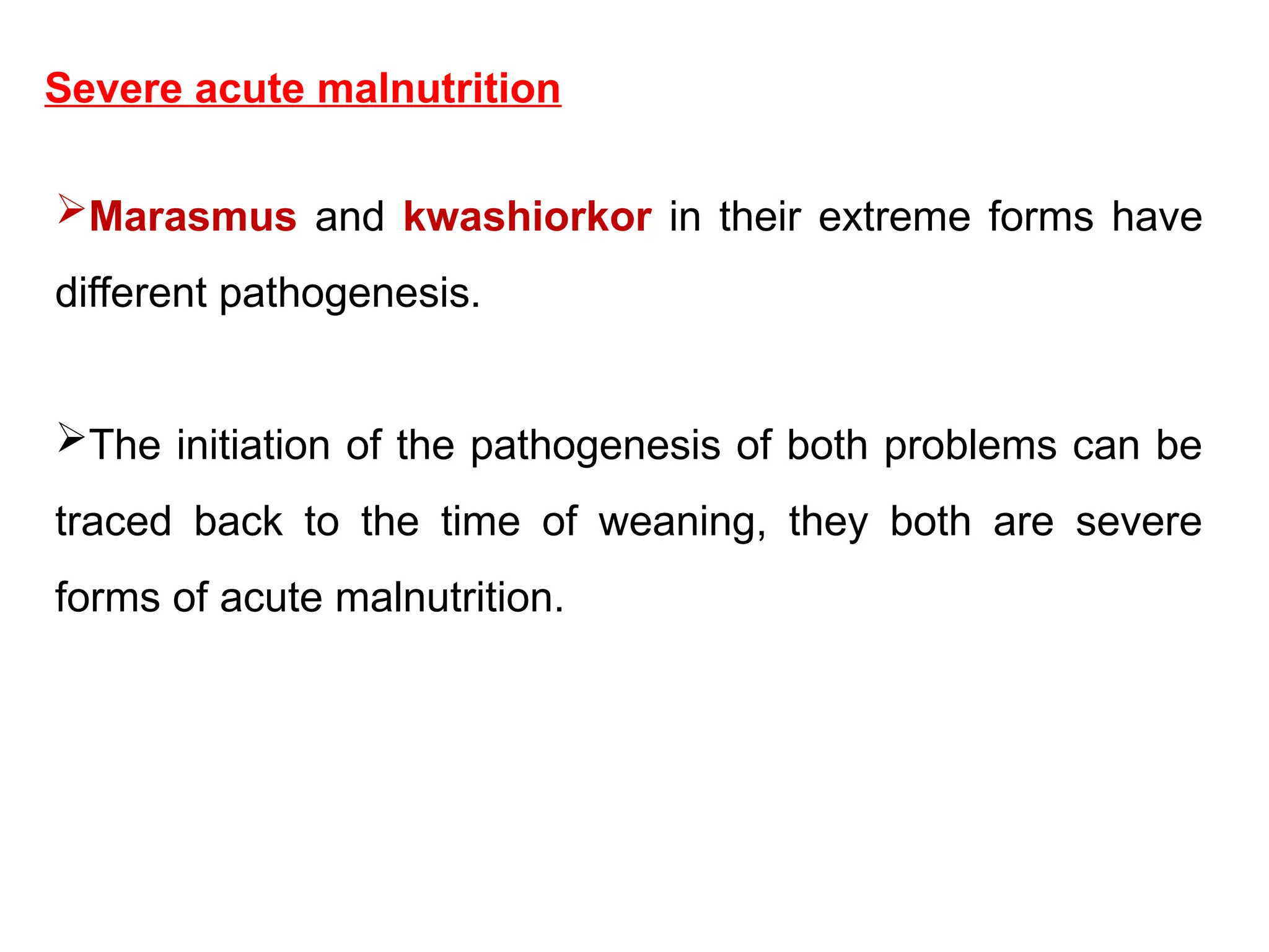 Severe acute malnutrition
Marasmus and kwashiorkor in their extreme forms have
different pathogenesis.
The initiation of the pathogenesis of both problems can be
traced back to the time of weaning, they both are severe
forms of acute malnutrition.
 