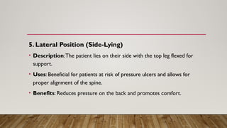 5. Lateral Position (Side-Lying)
• Description:The patient lies on their side with the top leg flexed for
support.
• Uses: Beneficial for patients at risk of pressure ulcers and allows for
proper alignment of the spine.
• Benefits: Reduces pressure on the back and promotes comfort.
 