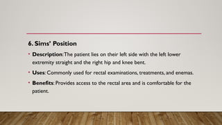 6. Sims’ Position
• Description:The patient lies on their left side with the left lower
extremity straight and the right hip and knee bent.
• Uses: Commonly used for rectal examinations, treatments, and enemas.
• Benefits: Provides access to the rectal area and is comfortable for the
patient.
 