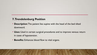 7.Trendelenburg Position
• Description:The patient lies supine with the head of the bed tilted
downward.
• Uses: Used in certain surgical procedures and to improve venous return
in cases of hypotension.
• Benefits: Enhances blood flow to vital organs.
 