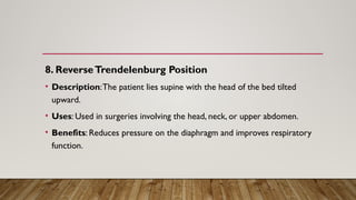 8. ReverseTrendelenburg Position
• Description:The patient lies supine with the head of the bed tilted
upward.
• Uses: Used in surgeries involving the head, neck, or upper abdomen.
• Benefits: Reduces pressure on the diaphragm and improves respiratory
function.
 